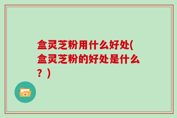 盒灵芝粉用什么好处(盒灵芝粉的好处是什么?)