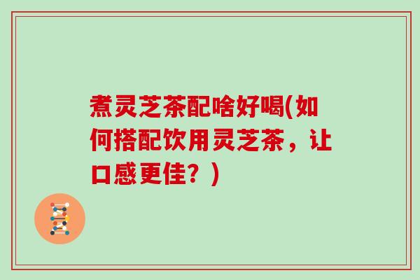 煮灵芝茶配啥好喝(如何搭配饮用灵芝茶,让口感更佳?)