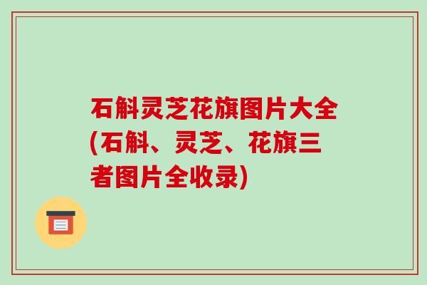 石斛灵芝花旗图片大全(石斛、灵芝、花旗三者图片全收录)