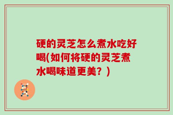 硬的灵芝怎么煮水吃好喝(如何将硬的灵芝煮水喝味道更美？)