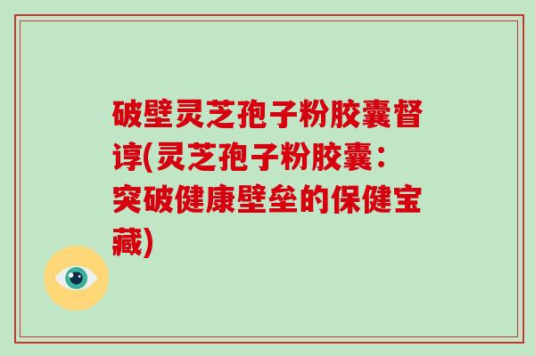 破壁灵芝孢子粉胶囊督谆(灵芝孢子粉胶囊:突破健康壁垒的保健宝藏)