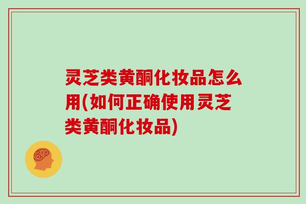 灵芝类黄酮化妆品怎么用(如何正确使用灵芝类黄酮化妆品)