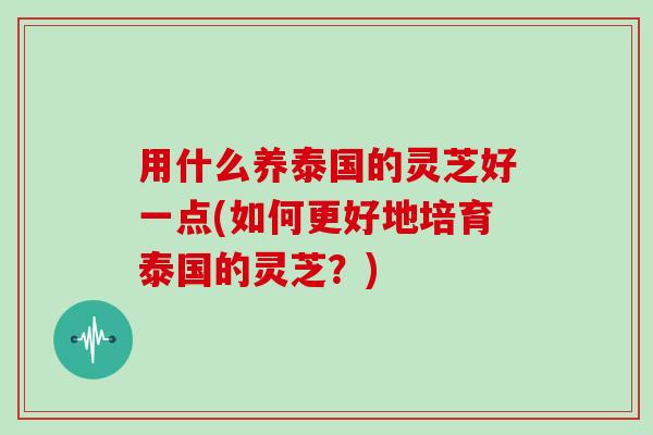 用什么养泰国的灵芝好一点(如何更好地培育泰国的灵芝?)