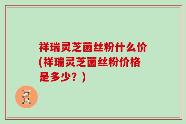 祥瑞灵芝菌丝粉什么价(祥瑞灵芝菌丝粉价格是多少?)