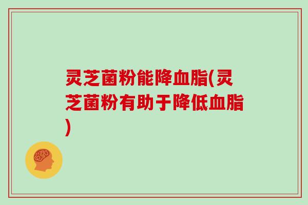 灵芝菌粉能降血脂(灵芝菌粉有助于降低血脂)