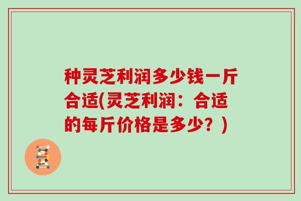 种灵芝利润多少钱一斤合适(灵芝利润：合适的每斤价格是多少？)