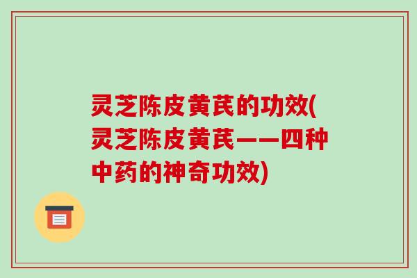 灵芝陈皮黄芪的功效(灵芝陈皮黄芪——四种中药的神奇功效)