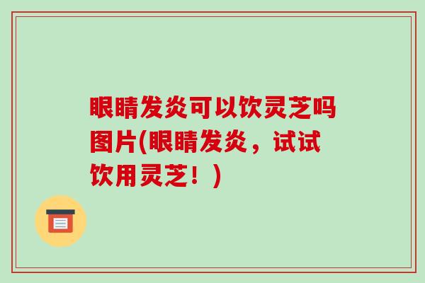 眼睛发炎可以饮灵芝吗图片(眼睛发炎,试试饮用灵芝!)