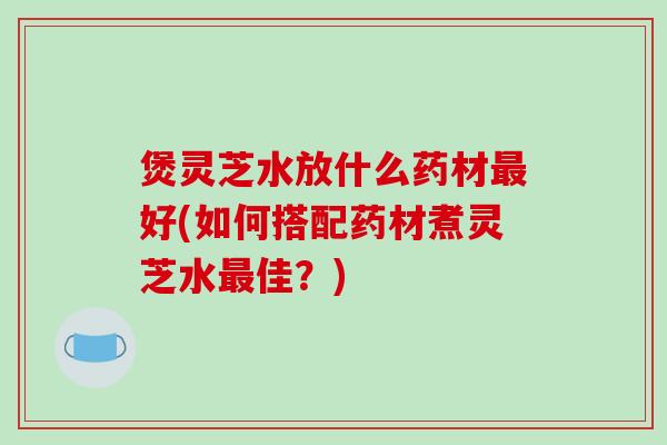 煲灵芝水放什么药材最好(如何搭配药材煮灵芝水最佳?)