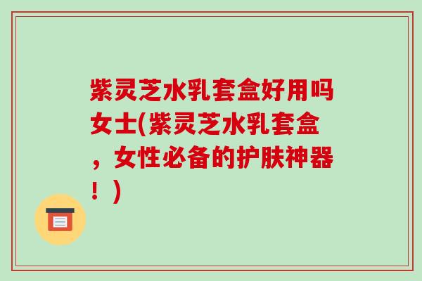 紫灵芝水乳套盒好用吗女士(紫灵芝水乳套盒,女性必备的护肤神器!)