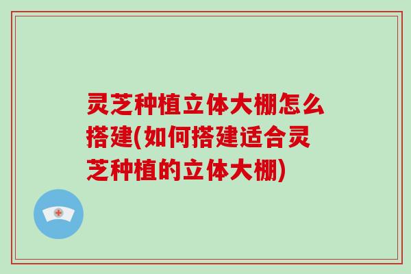 灵芝种植立体大棚怎么搭建(如何搭建适合灵芝种植的立体大棚)