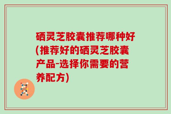 硒灵芝胶囊推荐哪种好(推荐好的硒灵芝胶囊产品-选择你需要的营养配方)