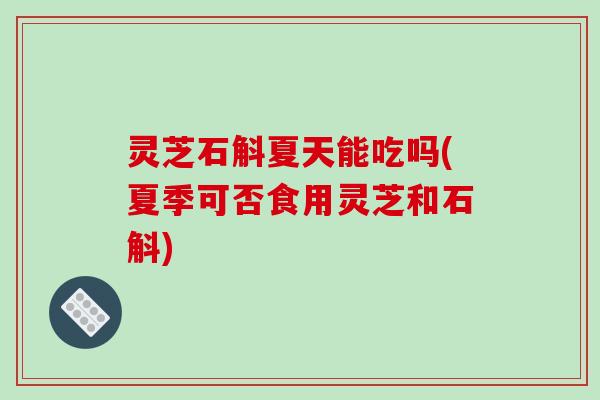 灵芝石斛夏天能吃吗(夏季可否食用灵芝和石斛)