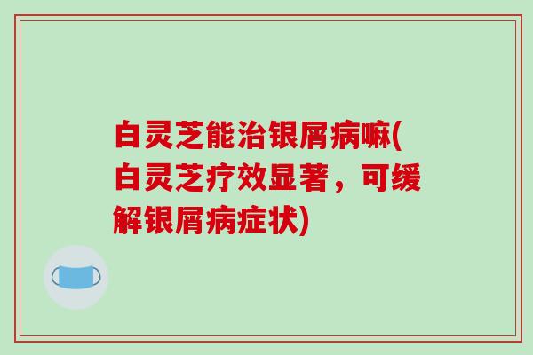 白灵芝能治银屑病嘛(白灵芝疗效显著，可缓解银屑病症状)