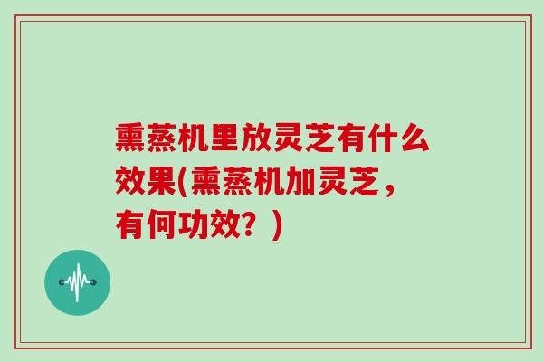 熏蒸机里放灵芝有什么效果(熏蒸机加灵芝,有何功效?)