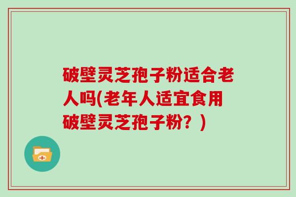 破壁灵芝孢子粉适合老人吗(老年人适宜食用破壁灵芝孢子粉？)