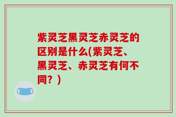紫灵芝黑灵芝赤灵芝的区别是什么(紫灵芝、黑灵芝、赤灵芝有何不同?)