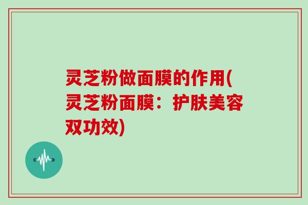 灵芝粉做面膜的作用(灵芝粉面膜:护肤美容双功效)