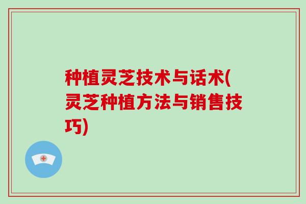 种植灵芝技术与话术(灵芝种植方法与销售技巧)