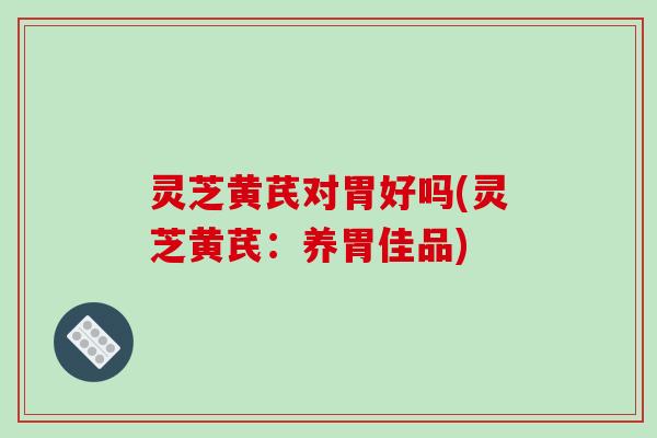 灵芝黄芪对胃好吗(灵芝黄芪:养胃佳品)