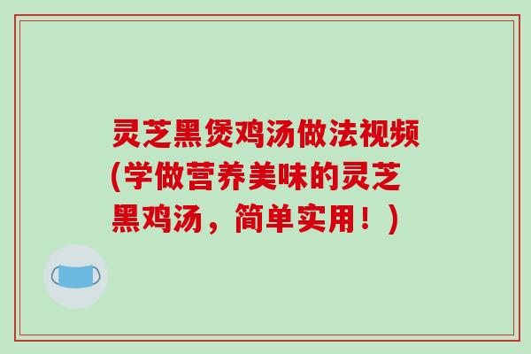 灵芝黑煲鸡汤做法视频(学做营养美味的灵芝黑鸡汤,简单实用!)