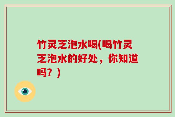 竹灵芝泡水喝(喝竹灵芝泡水的好处，你知道吗？)
