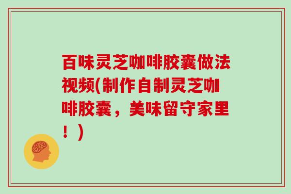 百味灵芝咖啡胶囊做法视频(制作自制灵芝咖啡胶囊,美味留守家里!)