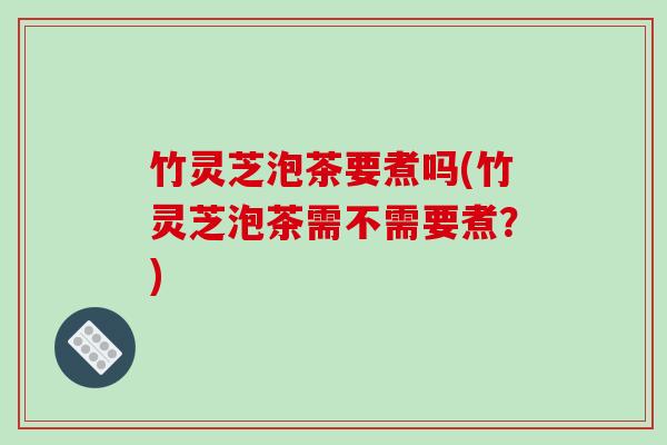 竹灵芝泡茶要煮吗(竹灵芝泡茶需不需要煮？)