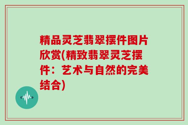 精品灵芝翡翠摆件图片欣赏(精致翡翠灵芝摆件：艺术与自然的完美结合)