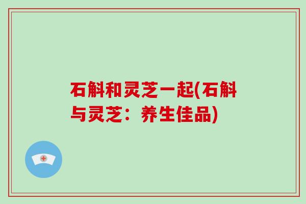 石斛和灵芝一起(石斛与灵芝:养生佳品)