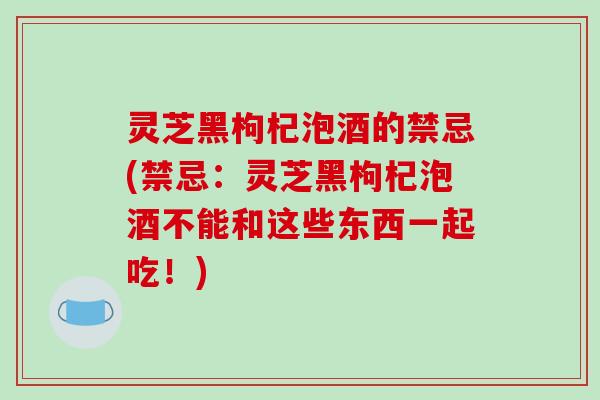 灵芝黑枸杞泡酒的禁忌(禁忌:灵芝黑枸杞泡酒不能和这些东西一起吃!)