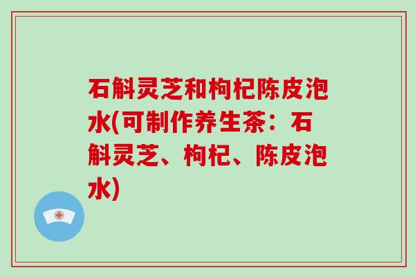 石斛灵芝和枸杞陈皮泡水(可制作养生茶:石斛灵芝、枸杞、陈皮泡水)