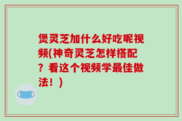煲灵芝加什么好吃呢视频(神奇灵芝怎样搭配？看这个视频学最佳做法！)