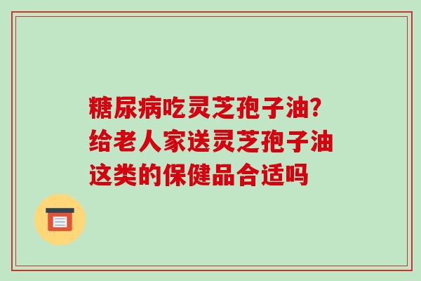 糖尿病吃灵芝孢子油?给老人家送灵芝孢子油这类的保健品合适吗