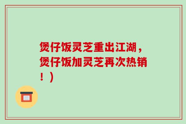 煲仔饭灵芝重出江湖，煲仔饭加灵芝再次热销！)