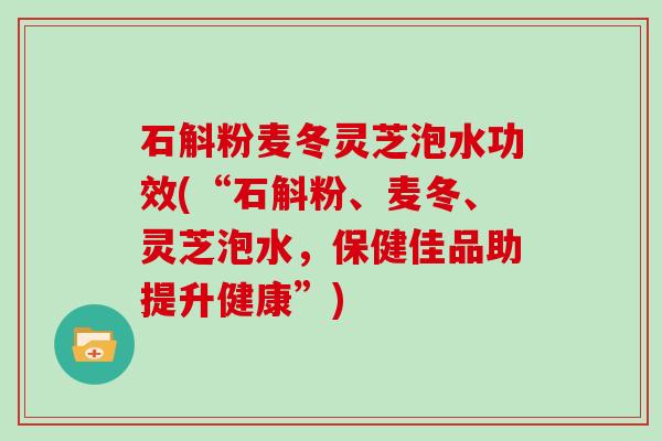 石斛粉麦冬灵芝泡水功效(“石斛粉、麦冬、灵芝泡水,保健佳品助提升健康”)