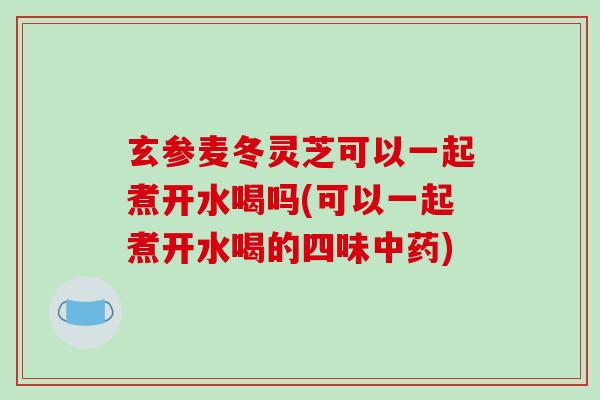 玄参麦冬灵芝可以一起煮开水喝吗(可以一起煮开水喝的四味中药)