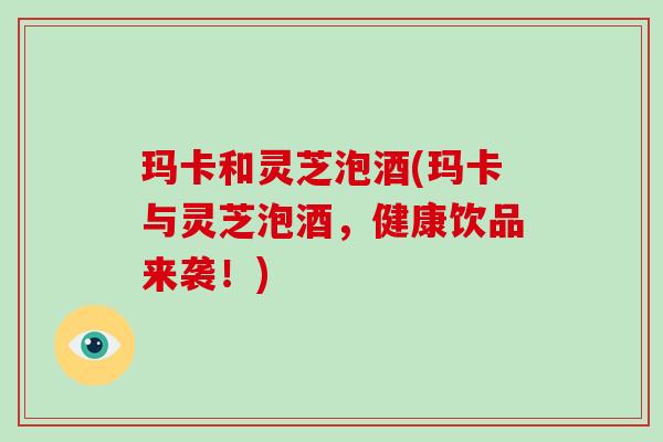 玛卡和灵芝泡酒(玛卡与灵芝泡酒,健康饮品来袭!)