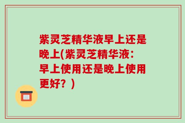 紫灵芝精华液早上还是晚上(紫灵芝精华液:早上使用还是晚上使用更好?)