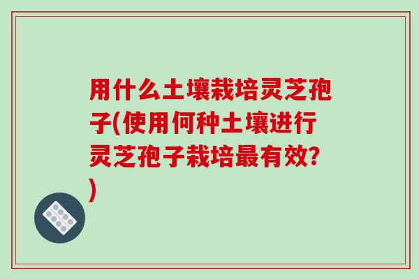 用什么土壤栽培灵芝孢子(使用何种土壤进行灵芝孢子栽培最有效?)