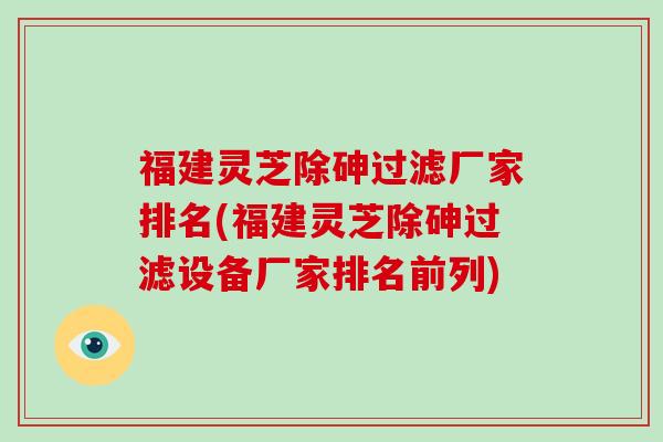 福建灵芝除砷过滤厂家排名(福建灵芝除砷过滤设备厂家排名前列)