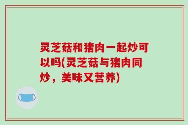 灵芝菇和猪肉一起炒可以吗(灵芝菇与猪肉同炒,美味又营养)