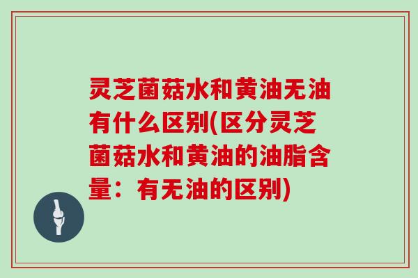 灵芝菌菇水和黄油无油有什么区别(区分灵芝菌菇水和黄油的油脂含量:有无油的区别)