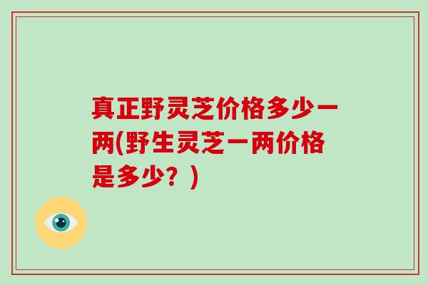 真正野灵芝价格多少一两(野生灵芝一两价格是多少？)