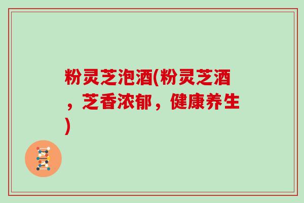 粉灵芝泡酒(粉灵芝酒,芝香浓郁,健康养生)