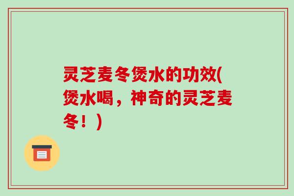 灵芝麦冬煲水的功效(煲水喝,神奇的灵芝麦冬!)