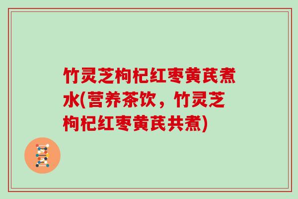 竹灵芝枸杞红枣黄芪煮水(营养茶饮,竹灵芝枸杞红枣黄芪共煮)