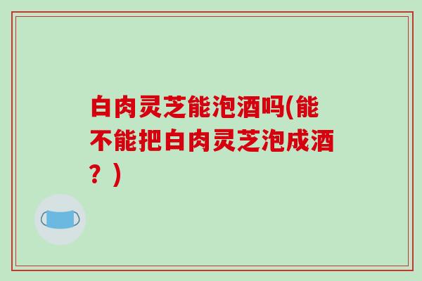 白肉灵芝能泡酒吗(能不能把白肉灵芝泡成酒?)