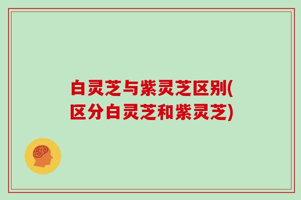白灵芝与紫灵芝区别(区分白灵芝和紫灵芝)
