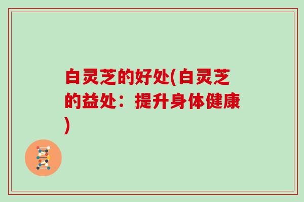 白灵芝的好处(白灵芝的益处:提升身体健康)